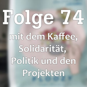 Folge 74 mit dem Kaffee, Solidarität, Politik und den Projekten